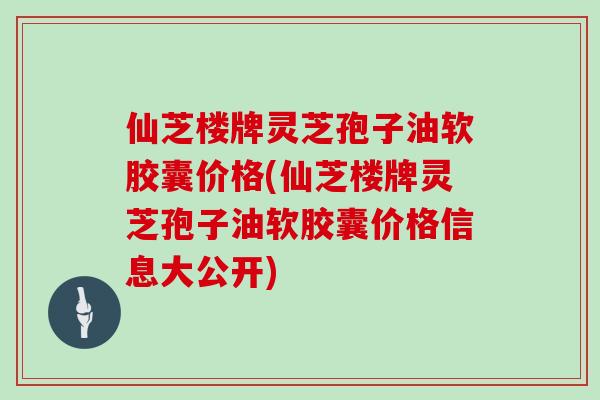 仙芝楼牌灵芝孢子油软胶囊价格(仙芝楼牌灵芝孢子油软胶囊价格信息大公开)