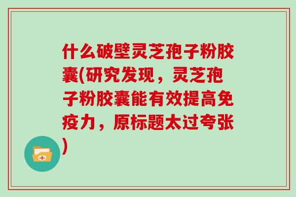 什么破壁灵芝孢子粉胶囊(研究发现，灵芝孢子粉胶囊能有效提高免疫力，原标题太过夸张)