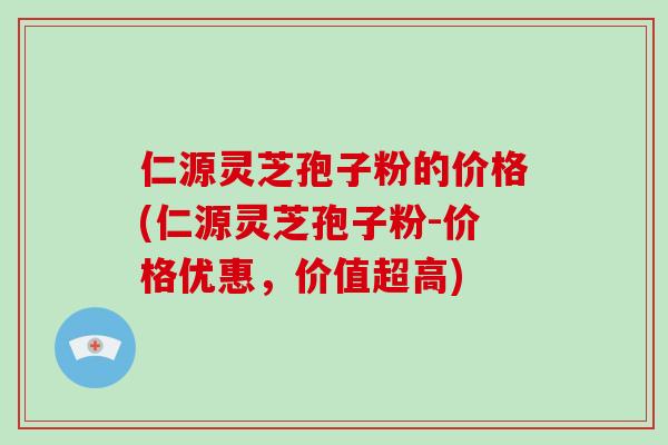 仁源灵芝孢子粉的价格(仁源灵芝孢子粉-价格优惠，价值超高)