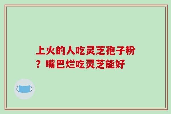 上火的人吃灵芝孢子粉?嘴巴烂吃灵芝能好