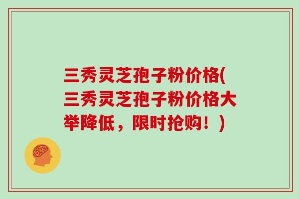 三秀灵芝孢子粉价格(三秀灵芝孢子粉价格大举降低,限时抢购!)