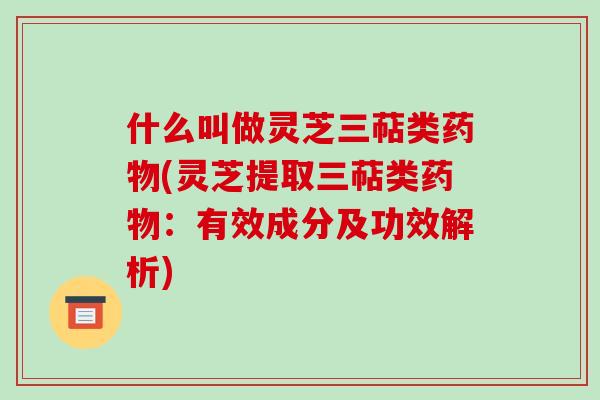 什么叫做灵芝三萜类药物(灵芝提取三萜类药物：有效成分及功效解析)