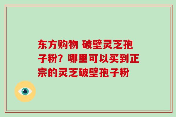东方购物 破壁灵芝孢子粉?哪里可以买到正宗的灵芝破壁孢子粉