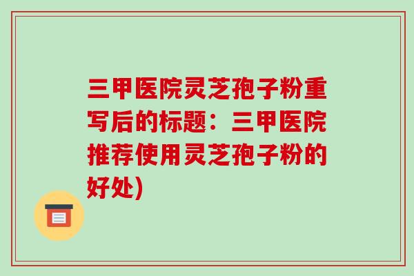 三甲医院灵芝孢子粉重写后的标题:三甲医院推荐使用灵芝孢子粉的好处)