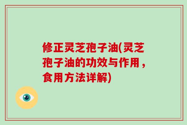 修正灵芝孢子油(灵芝孢子油的功效与作用,食用方法详解)