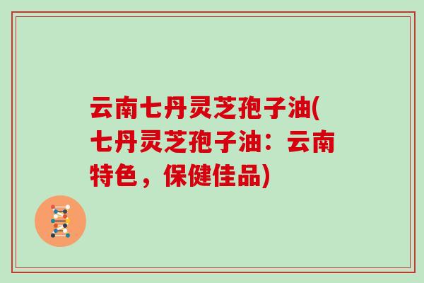 云南七丹灵芝孢子油(七丹灵芝孢子油：云南特色，保健佳品)
