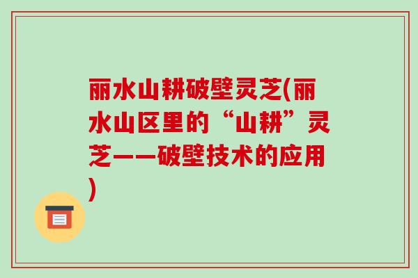 丽水山耕破壁灵芝(丽水山区里的“山耕”灵芝——破壁技术的应用)