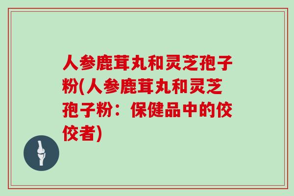 人参鹿茸丸和灵芝孢子粉(人参鹿茸丸和灵芝孢子粉:保健品中的佼佼者)