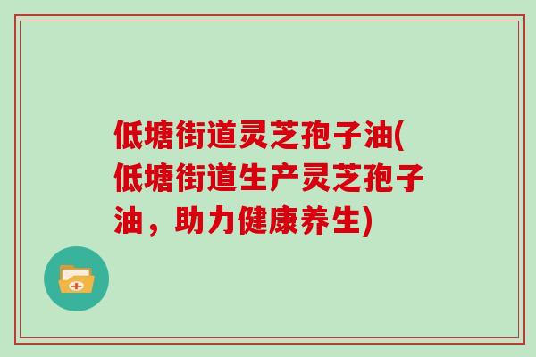 低塘街道灵芝孢子油(低塘街道生产灵芝孢子油，助力健康养生)