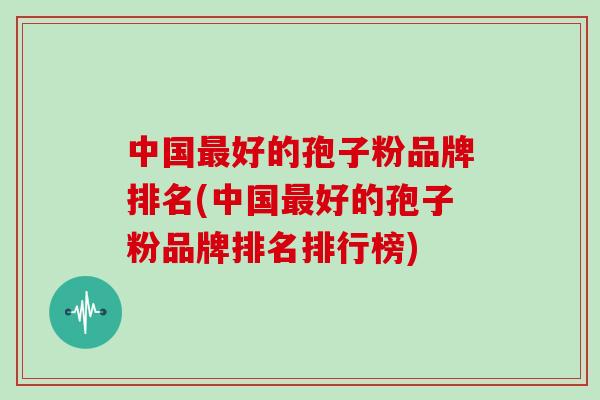 中国最好的孢子粉品牌排名(中国最好的孢子粉品牌排名排行榜)