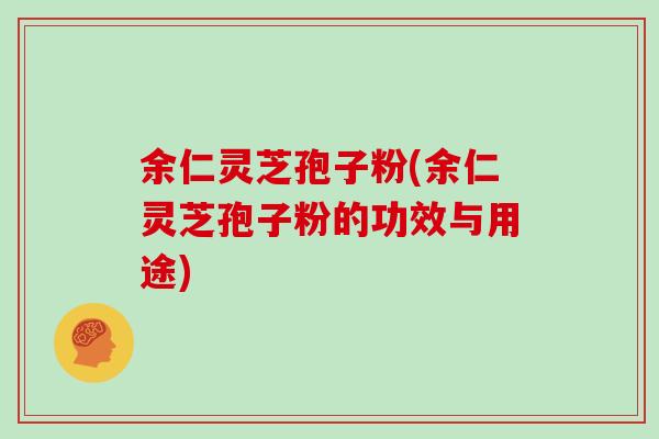 余仁灵芝孢子粉(余仁灵芝孢子粉的功效与用途)