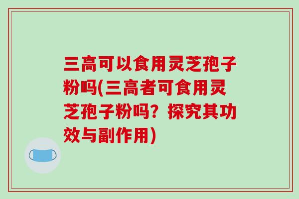 三高可以食用灵芝孢子粉吗(三高者可食用灵芝孢子粉吗？探究其功效与副作用)