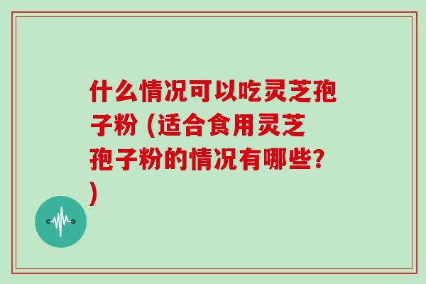什么情况可以吃灵芝孢子粉 (适合食用灵芝孢子粉的情况有哪些?)