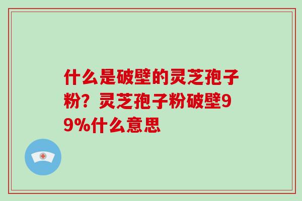 什么是破壁的灵芝孢子粉？灵芝孢子粉破壁99%什么意思