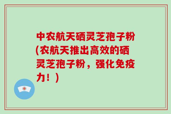 中农航天硒灵芝孢子粉(农航天推出高效的硒灵芝孢子粉，强化免疫力！)