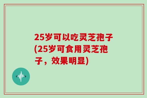 25岁可以吃灵芝孢子(25岁可食用灵芝孢子,效果明显)