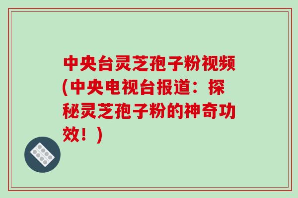 中央台灵芝孢子粉视频(中央电视台报道：探秘灵芝孢子粉的神奇功效！)