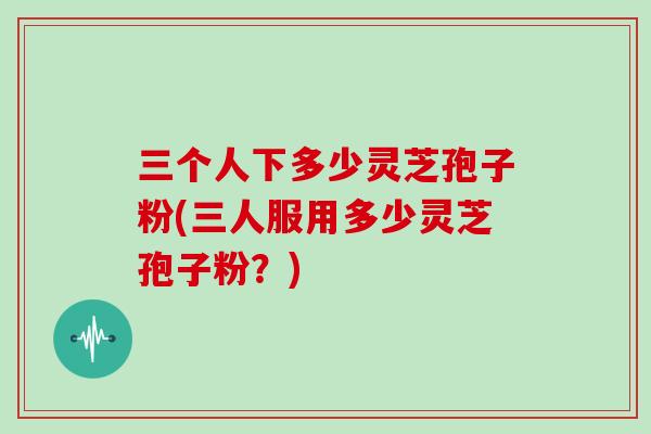 三个人下多少灵芝孢子粉(三人服用多少灵芝孢子粉?)