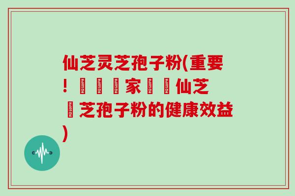 仙芝灵芝孢子粉(重要! 醫學專家證實仙芝靈芝孢子粉的健康效益)