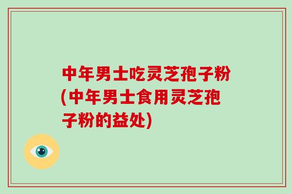 中年男士吃灵芝孢子粉(中年男士食用灵芝孢子粉的益处)