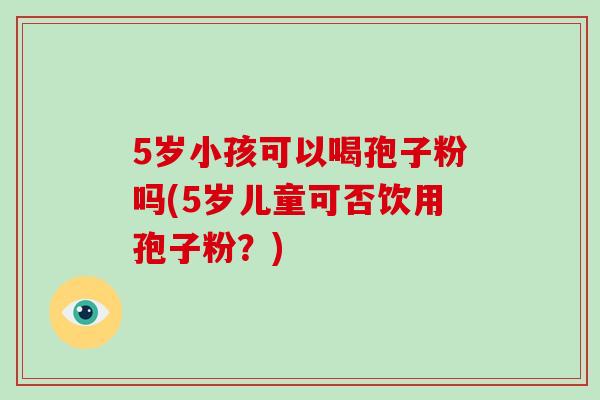 5岁小孩可以喝孢子粉吗(5岁儿童可否饮用孢子粉?)