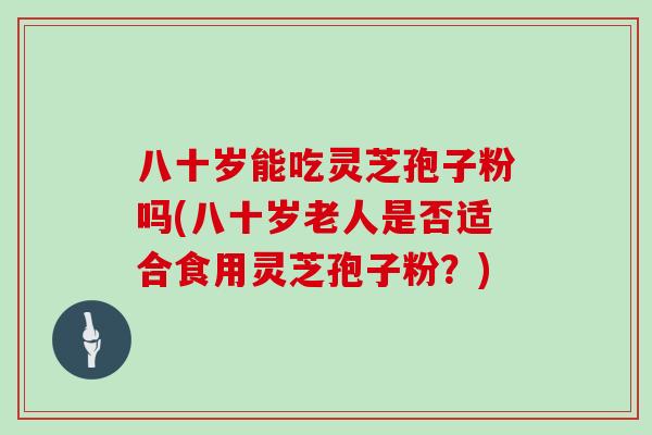 八十岁能吃灵芝孢子粉吗(八十岁老人是否适合食用灵芝孢子粉?)