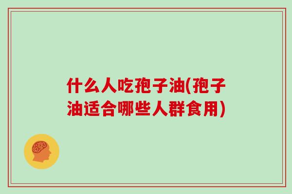 什么人吃孢子油(孢子油适合哪些人群食用)