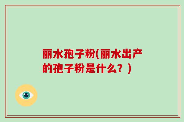丽水孢子粉(丽水出产的孢子粉是什么?)