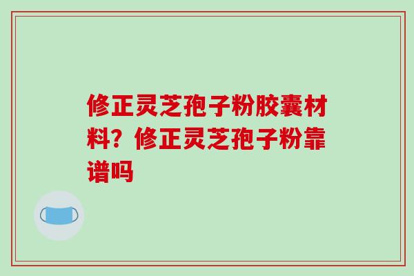 修正灵芝孢子粉胶囊材料？修正灵芝孢子粉靠谱吗