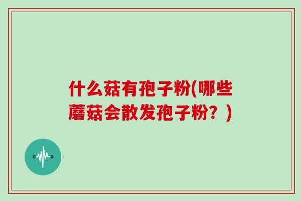 什么菇有孢子粉(哪些蘑菇会散发孢子粉？)
