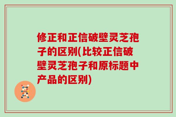 修正和正信破壁灵芝孢子的区别(比较正信破壁灵芝孢子和原标题中产品的区别)