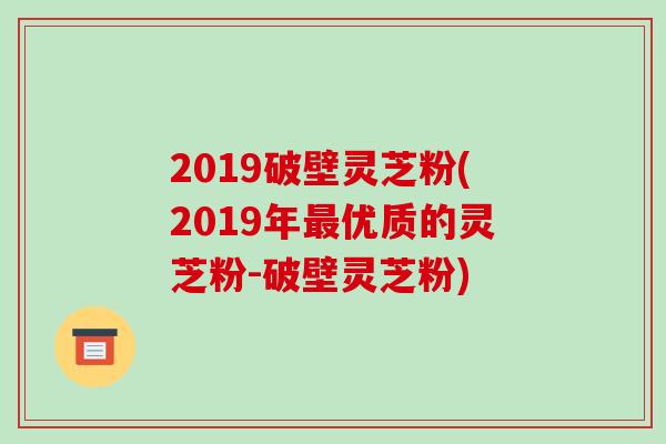 2019破壁灵芝粉(2019年最优质的灵芝粉-破壁灵芝粉)