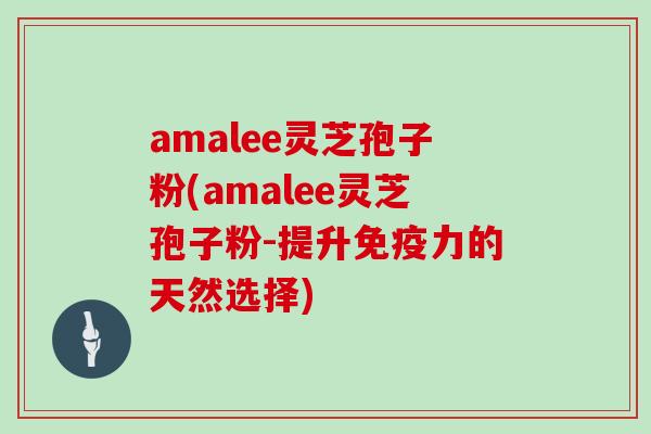 amalee灵芝孢子粉(amalee灵芝孢子粉-提升免疫力的天然选择)