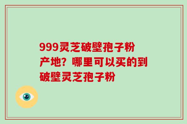 999灵芝破壁孢子粉产地？哪里可以买的到破壁灵芝孢子粉