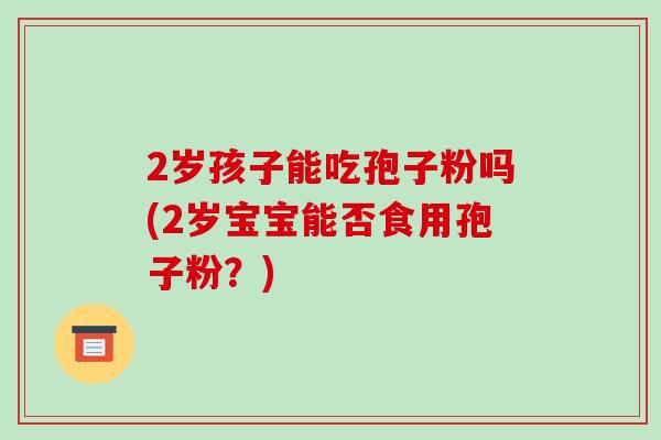2岁孩子能吃孢子粉吗(2岁宝宝能否食用孢子粉?)