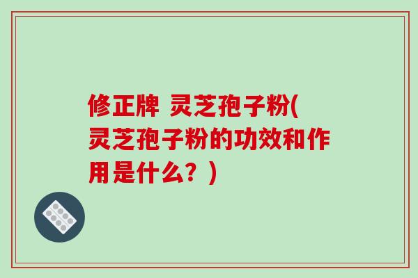 修正牌 灵芝孢子粉(灵芝孢子粉的功效和作用是什么？)