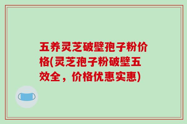 五养灵芝破壁孢子粉价格(灵芝孢子粉破壁五效全,价格优惠实惠)