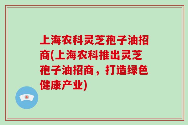 上海农科灵芝孢子油招商(上海农科推出灵芝孢子油招商,打造绿色健康产业)