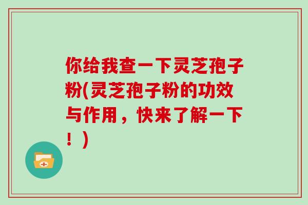 你给我查一下灵芝孢子粉(灵芝孢子粉的功效与作用，快来了解一下！)
