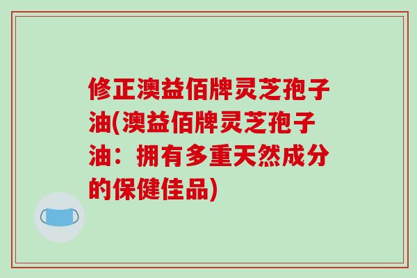修正澳益佰牌灵芝孢子油(澳益佰牌灵芝孢子油:拥有多重天然成分的保健佳品)
