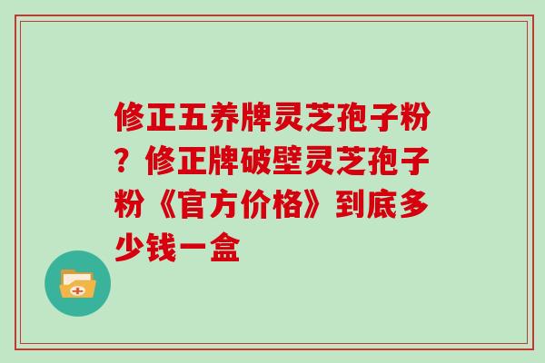 修正五养牌灵芝孢子粉？修正牌破壁灵芝孢子粉《官方价格》到底多少钱一盒