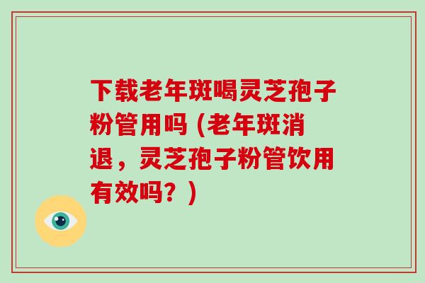下载老年斑喝灵芝孢子粉管用吗 (老年斑消退,灵芝孢子粉管饮用有效吗?)