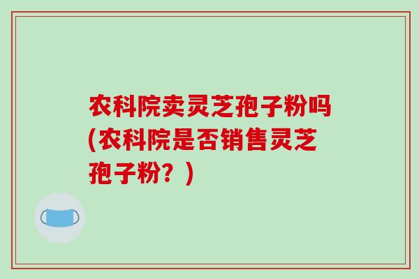 农科院卖灵芝孢子粉吗(农科院是否销售灵芝孢子粉？)
