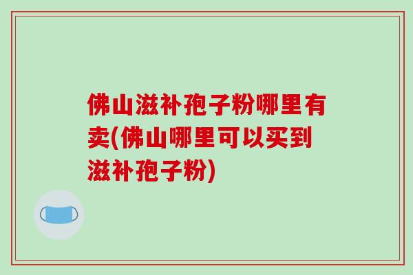 佛山滋补孢子粉哪里有卖(佛山哪里可以买到滋补孢子粉)