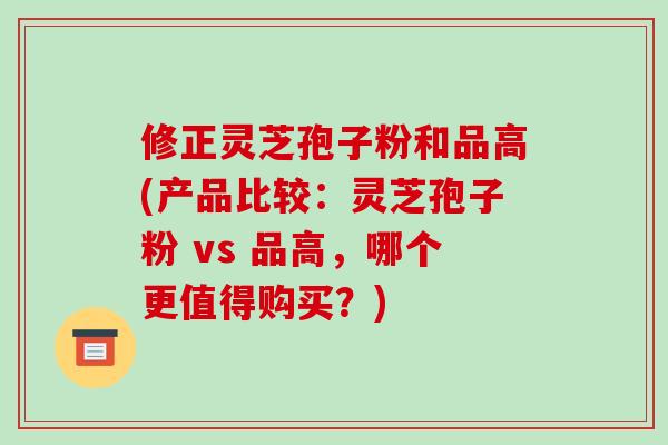修正灵芝孢子粉和品高(产品比较：灵芝孢子粉 vs 品高，哪个更值得购买？)