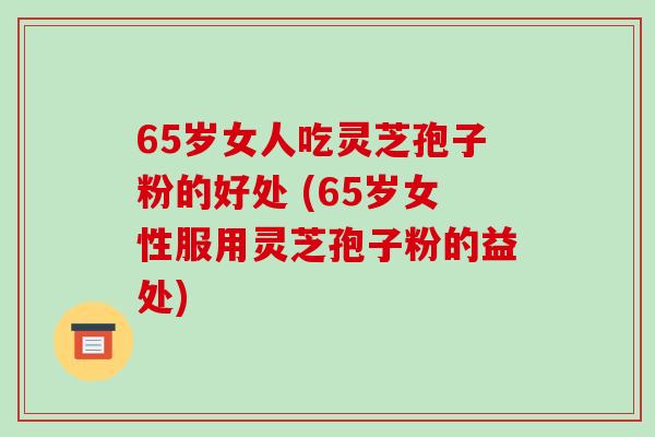 65岁女人吃灵芝孢子粉的好处 (65岁女性服用灵芝孢子粉的益处)