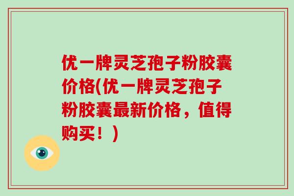 优一牌灵芝孢子粉胶囊价格(优一牌灵芝孢子粉胶囊最新价格,值得购买!)