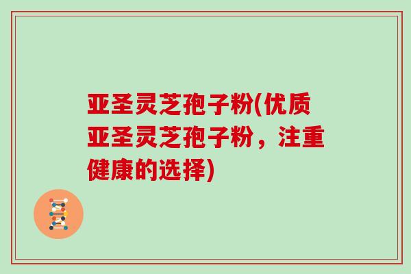 亚圣灵芝孢子粉(优质亚圣灵芝孢子粉,注重健康的选择)