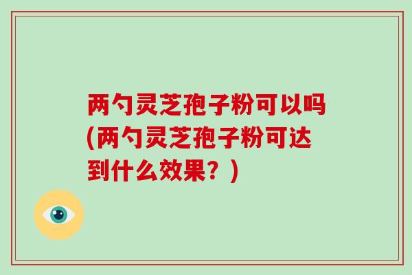 两勺灵芝孢子粉可以吗(两勺灵芝孢子粉可达到什么效果？)