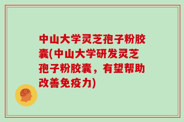 中山大学灵芝孢子粉胶囊(中山大学研发灵芝孢子粉胶囊,有望帮助改善免疫力)